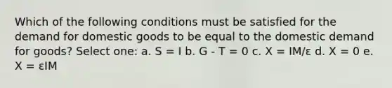 Which of the following conditions must be satisfied for the demand for domestic goods to be equal to the domestic demand for goods? Select one: a. S = I b. G - T = 0 c. X = IM/ε d. X = 0 e. X = εIM