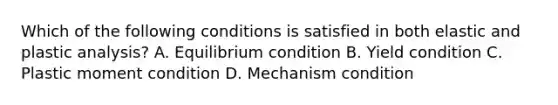 Which of the following conditions is satisfied in both elastic and plastic analysis? A. Equilibrium condition B. Yield condition C. Plastic moment condition D. Mechanism condition