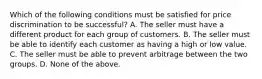 Which of the following conditions must be satisfied for price discrimination to be successful? A. The seller must have a different product for each group of customers. B. The seller must be able to identify each customer as having a high or low value. C. The seller must be able to prevent arbitrage between the two groups. D. None of the above.