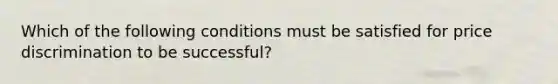 Which of the following conditions must be satisfied for price discrimination to be successful?