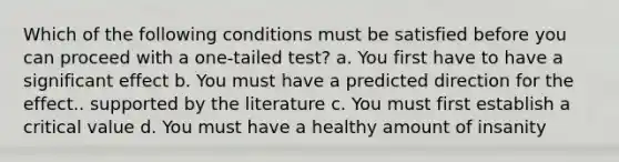 Which of the following conditions must be satisfied before you can proceed with a one-tailed test? a. You first have to have a significant effect b. You must have a predicted direction for the effect.. supported by the literature c. You must first establish a critical value d. You must have a healthy amount of insanity