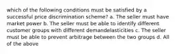 which of the following conditions must be satisfied by a successful price discrimination scheme? a. The seller must have market power b. The seller must be able to identify different customer groups with different demandelasticities c. The seller must be able to prevent arbitrage between the two groups d. All of the above