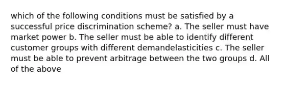 which of the following conditions must be satisfied by a successful price discrimination scheme? a. The seller must have market power b. The seller must be able to identify different customer groups with different demandelasticities c. The seller must be able to prevent arbitrage between the two groups d. All of the above