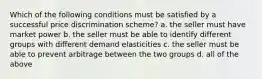 Which of the following conditions must be satisfied by a successful price discrimination scheme? a. the seller must have market power b. the seller must be able to identify different groups with different demand elasticities c. the seller must be able to prevent arbitrage between the two groups d. all of the above