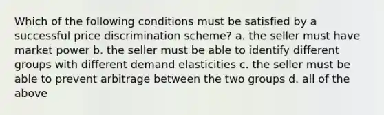 Which of the following conditions must be satisfied by a successful price discrimination scheme? a. the seller must have market power b. the seller must be able to identify different groups with different demand elasticities c. the seller must be able to prevent arbitrage between the two groups d. all of the above