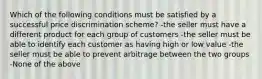 Which of the following conditions must be satisfied by a successful price discrimination scheme? -the seller must have a different product for each group of customers -the seller must be able to identify each customer as having high or low value -the seller must be able to prevent arbitrage between the two groups -None of the above