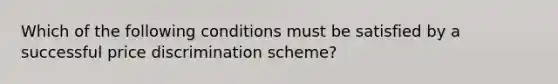 Which of the following conditions must be satisfied by a successful price discrimination scheme?