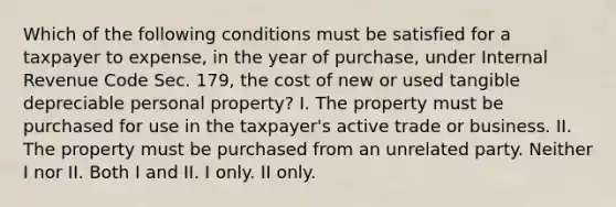 Which of the following conditions must be satisfied for a taxpayer to expense, in the year of purchase, under Internal Revenue Code Sec. 179, the cost of new or used tangible depreciable personal property? I. The property must be purchased for use in the taxpayer's active trade or business. II. The property must be purchased from an unrelated party. Neither I nor II. Both I and II. I only. II only.