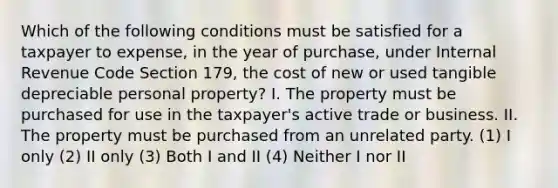 Which of the following conditions must be satisfied for a taxpayer to expense, in the year of purchase, under Internal Revenue Code Section 179, the cost of new or used tangible depreciable personal property? I. The property must be purchased for use in the taxpayer's active trade or business. II. The property must be purchased from an unrelated party. (1) I only (2) II only (3) Both I and II (4) Neither I nor II