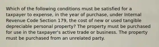 Which of the following conditions must be satisfied for a taxpayer to expense, in the year of purchase, under Internal Revenue Code Section 179, the cost of new or used tangible depreciable personal property? The property must be purchased for use in the taxpayer's active trade or business. The property must be purchased from an unrelated party.