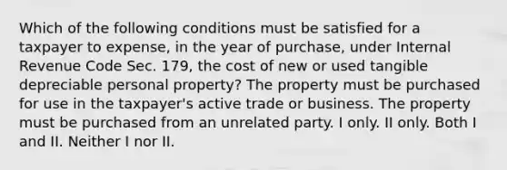 Which of the following conditions must be satisfied for a taxpayer to expense, in the year of purchase, under Internal Revenue Code Sec. 179, the cost of new or used tangible depreciable personal property? The property must be purchased for use in the taxpayer's active trade or business. The property must be purchased from an unrelated party. I only. II only. Both I and II. Neither I nor II.