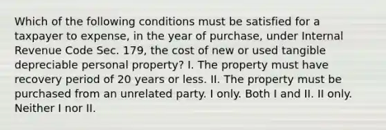 Which of the following conditions must be satisfied for a taxpayer to expense, in the year of purchase, under Internal Revenue Code Sec. 179, the cost of new or used tangible depreciable personal property? I. The property must have recovery period of 20 years or less. II. The property must be purchased from an unrelated party. I only. Both I and II. II only. Neither I nor II.