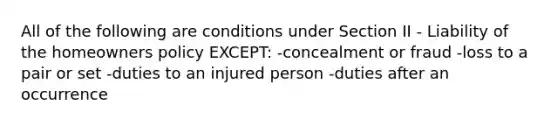 All of the following are conditions under Section II - Liability of the homeowners policy EXCEPT: -concealment or fraud -loss to a pair or set -duties to an injured person -duties after an occurrence