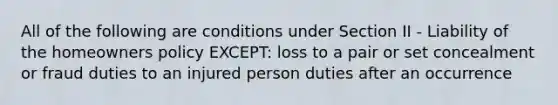 All of the following are conditions under Section II - Liability of the homeowners policy EXCEPT: loss to a pair or set concealment or fraud duties to an injured person duties after an occurrence