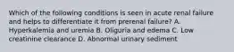 Which of the following conditions is seen in acute renal failure and helps to differentiate it from prerenal failure? A. Hyperkalemia and uremia B. Oliguria and edema C. Low creatinine clearance D. Abnormal urinary sediment