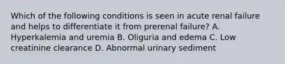 Which of the following conditions is seen in acute renal failure and helps to differentiate it from prerenal failure? A. Hyperkalemia and uremia B. Oliguria and edema C. Low creatinine clearance D. Abnormal urinary sediment