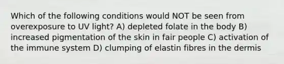 Which of the following conditions would NOT be seen from overexposure to UV light? A) depleted folate in the body B) increased pigmentation of the skin in fair people C) activation of the immune system D) clumping of elastin fibres in the dermis