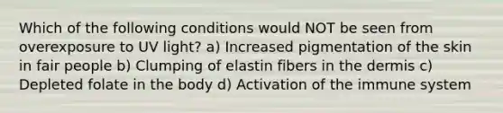 Which of the following conditions would NOT be seen from overexposure to UV light? a) Increased pigmentation of the skin in fair people b) Clumping of elastin fibers in the dermis c) Depleted folate in the body d) Activation of the immune system