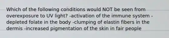 Which of the following conditions would NOT be seen from overexposure to UV light? -activation of the immune system -depleted folate in the body -clumping of elastin fibers in <a href='https://www.questionai.com/knowledge/kEsXbG6AwS-the-dermis' class='anchor-knowledge'>the dermis</a> -increased pigmentation of the skin in fair people