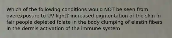 Which of the following conditions would NOT be seen from overexposure to UV light? increased pigmentation of the skin in fair people depleted folate in the body clumping of elastin fibers in the dermis activation of the immune system