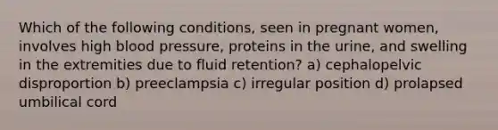 Which of the following conditions, seen in pregnant women, involves high blood pressure, proteins in the urine, and swelling in the extremities due to fluid retention? a) ​cephalopelvic disproportion b) ​preeclampsia c) ​irregular position d) ​prolapsed umbilical cord