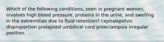 ​Which of the following conditions, seen in pregnant women, involves high blood pressure, proteins in the urine, and swelling in the extremities due to fluid retention? ​cephalopelvic disproportion ​prolapsed umbilical cord ​preeclampsia ​irregular position