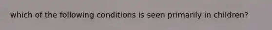 which of the following conditions is seen primarily in children?