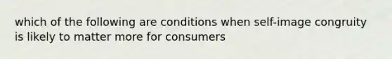 which of the following are conditions when self-image congruity is likely to matter more for consumers