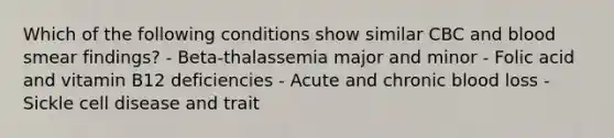 Which of the following conditions show similar CBC and blood smear findings? - Beta-thalassemia major and minor - Folic acid and vitamin B12 deficiencies - Acute and chronic blood loss - Sickle cell disease and trait