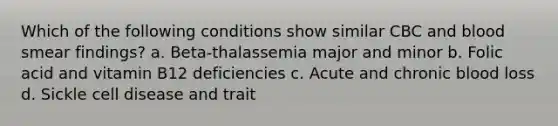 Which of the following conditions show similar CBC and blood smear findings? a. Beta-thalassemia major and minor b. Folic acid and vitamin B12 deficiencies c. Acute and chronic blood loss d. Sickle cell disease and trait