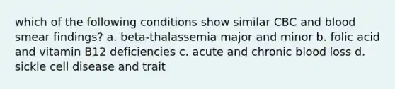 which of the following conditions show similar CBC and blood smear findings? a. beta-thalassemia major and minor b. folic acid and vitamin B12 deficiencies c. acute and chronic blood loss d. sickle cell disease and trait