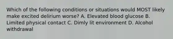 Which of the following conditions or situations would MOST likely make excited delirium worse? A. Elevated blood glucose B. Limited physical contact C. Dimly lit environment D. <a href='https://www.questionai.com/knowledge/kVn7t1LKuV-alcohol-withdrawal' class='anchor-knowledge'>alcohol withdrawal</a>