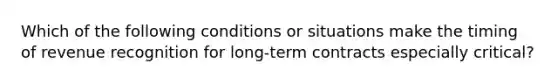 Which of the following conditions or situations make the timing of revenue recognition for long-term contracts especially critical?