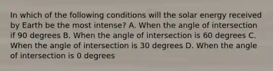 In which of the following conditions will the solar energy received by Earth be the most intense? A. When the angle of intersection if 90 degrees B. When the angle of intersection is 60 degrees C. When the angle of intersection is 30 degrees D. When the angle of intersection is 0 degrees