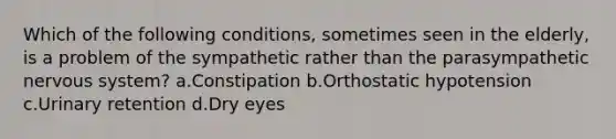 Which of the following conditions, sometimes seen in the elderly, is a problem of the sympathetic rather than the parasympathetic nervous system? a.Constipation b.Orthostatic hypotension c.Urinary retention d.Dry eyes