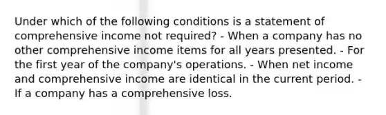 Under which of the following conditions is a statement of comprehensive income not required? - When a company has no other comprehensive income items for all years presented. - For the first year of the company's operations. - When net income and comprehensive income are identical in the current period. - If a company has a comprehensive loss.