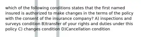 which of the following conditions states that the first named insured is authorized to make changes in the terms of the policy with the consent of the insurance company? A) inspections and surveys condition B)transfer of your rights and duties under this policy C) changes condition D)Cancellation condition