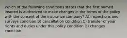 Which of the following conditions states that the first named insured is authorized to make changes in the terms of the policy with the consent of the insurance company? A) inspections and surveys condition B) cancellation condition C) transfer of your rights and duties under this policy condition D) changes condition