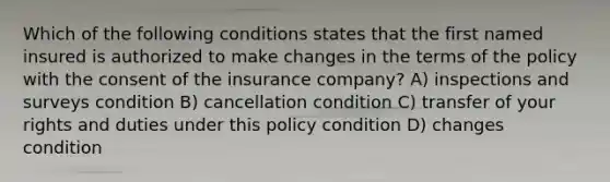 Which of the following conditions states that the first named insured is authorized to make changes in the terms of the policy with the consent of the insurance company? A) inspections and surveys condition B) cancellation condition C) transfer of your rights and duties under this policy condition D) changes condition