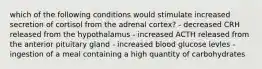 which of the following conditions would stimulate increased secretion of cortisol from the adrenal cortex? - decreased CRH released from the hypothalamus - increased ACTH released from the anterior pituitary gland - increased blood glucose levles - ingestion of a meal containing a high quantity of carbohydrates