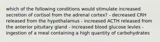 which of the following conditions would stimulate increased secretion of cortisol from the adrenal cortex? - decreased CRH released from the hypothalamus - increased ACTH released from the anterior pituitary gland - increased blood glucose levles - ingestion of a meal containing a high quantity of carbohydrates