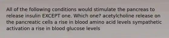 All of the following conditions would stimulate the pancreas to release insulin EXCEPT one. Which one? acetylcholine release on the pancreatic cells a rise in blood amino acid levels sympathetic activation a rise in blood glucose levels