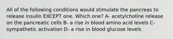 All of the following conditions would stimulate <a href='https://www.questionai.com/knowledge/kITHRba4Cd-the-pancreas' class='anchor-knowledge'>the pancreas</a> to release insulin EXCEPT one. Which one? A- acetylcholine release on the pancreatic cells B- a rise in blood amino acid levels C- sympathetic activation D- a rise in blood glucose levels