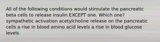 All of the following conditions would stimulate the pancreatic beta cells to release insulin EXCEPT one. Which one? sympathetic activation acetylcholine release on the pancreatic cells a rise in blood amino acid levels a rise in blood glucose levels