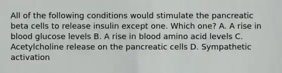 All of the following conditions would stimulate the pancreatic beta cells to release insulin except one. Which one? A. A rise in blood glucose levels B. A rise in blood amino acid levels C. Acetylcholine release on the pancreatic cells D. Sympathetic activation