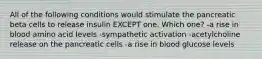 All of the following conditions would stimulate the pancreatic beta cells to release insulin EXCEPT one. Which one? -a rise in blood amino acid levels -sympathetic activation -acetylcholine release on the pancreatic cells -a rise in blood glucose levels