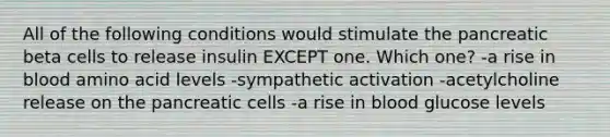 All of the following conditions would stimulate the pancreatic beta cells to release insulin EXCEPT one. Which one? -a rise in blood amino acid levels -sympathetic activation -acetylcholine release on the pancreatic cells -a rise in blood glucose levels