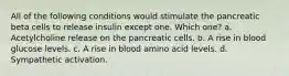 All of the following conditions would stimulate the pancreatic beta cells to release insulin except one. Which one? a. Acetylcholine release on the pancreatic cells. b. A rise in blood glucose levels. c. A rise in blood amino acid levels. d. Sympathetic activation.