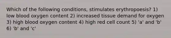 Which of the following conditions, stimulates erythropoesis? 1) low blood oxygen content 2) increased tissue demand for oxygen 3) high blood oxygen content 4) high red cell count 5) 'a' and 'b' 6) 'b' and 'c'