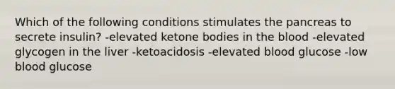 Which of the following conditions stimulates the pancreas to secrete insulin? -elevated ketone bodies in the blood -elevated glycogen in the liver -ketoacidosis -elevated blood glucose -low blood glucose